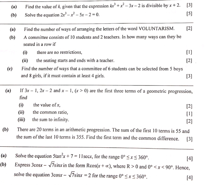 Find the value of k, given that the expression kx^3+x^2-3x-2 is divisible by x+2. [3] 
(b) Solve the equation 2x^3-x^2-5x-2=0. [5] 
(a) Find the number of ways of arranging the letters of the word VOLUNTARISM. [2] 
(b) A committee consists of 10 students and 2 teachers. In how many ways can they be 
seated in a row if 
(i) there are no restrictions, 
[1] 
(ii) the seating starts and ends with a teacher. [2] 
(c) Find the number of ways that a committee of 6 students can be selected from 5 boys 
and 8 girls, if it must contain at least 4 girls. [3] 
(a) If 3x-1, 2x-2 and x-1, (x>0) are the first three terms of a geometric progression, 
find 
(i) the value of x, [2] 
(ii) the common ratio, [1] 
(iii) the sum to infinity. [2] 
(b) There are 20 terms in an arithmetic progression. The sum of the first 10 terms is 55 and 
the sum of the last 10 terms is 355. Find the first term and the common difference. [3] 
(a) Solve the equation 5tan^2x+7=11sec x , for the range 0°≤ x≤ 360°. [4] 
(b) Express 3cos x-sqrt(7)sin x in the form Rcos (x+alpha ) , where R>0 and 0° . Hence, 
solve the equation 3cos x-sqrt(7)sin x=2 for the range 0°≤ x≤ 360°. [4]