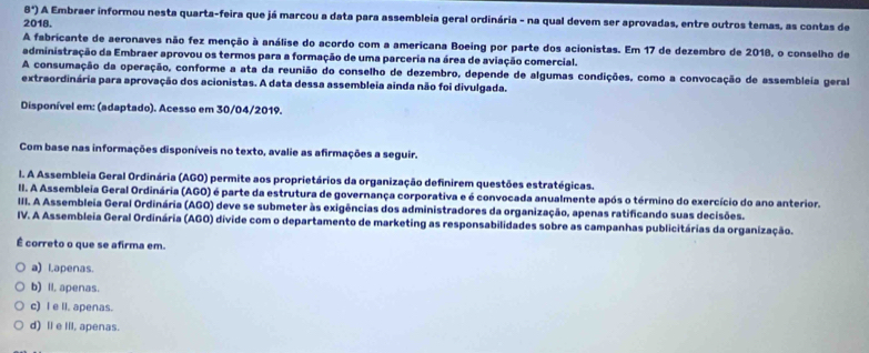 8°) A Embraer informou nesta quarta-feira que já marcou a data para assembleia geral ordinária - na qual devem ser aprovadas, entre outros temas, as contas de
2018.
A fabricante de aeronaves não fez menção à análise do acordo com a americana Boeing por parte dos acionistas. Em 17 de dezembro de 2018, o conselho de
administração da Embraer aprovou os termos para a formação de uma parceria na área de aviação comercial.
A consumação da operação, conforme a ata da reunião do conselho de dezembro, depende de algumas condições, como a convocação de assembleia geral
extraordinária para aprovação dos acionistas. A data dessa assembleia ainda não foi divulgada.
Disponível em: (adaptado). Acesso em 30/04/2019.
Com base nas informações disponíveis no texto, avalie as afirmações a seguir.
I. A Assembleia Geral Ordinária (AGO) permite aos proprietários da organização definirem questões estratégicas.
II. A Assembleia Geral Ordinária (AGO) é parte da estrutura de governança corporativa e é convocada anualmente após o término do exercício do ano anterior.
III. A Assembleia Geral Ordinária (AGO) deve se submeter às exigências dos administradores da organização, apenas ratificando suas decisões.
IV. A Assembleia Geral Ordinária (AGO) divide com o departamento de marketing as responsabilidades sobre as campanhas publicitárias da organização.
É correto o que se afirma em.
a) Lapenas.
b) Il. apenas.
c) I e ll. apenas.
d) Il e IlI, apenas.