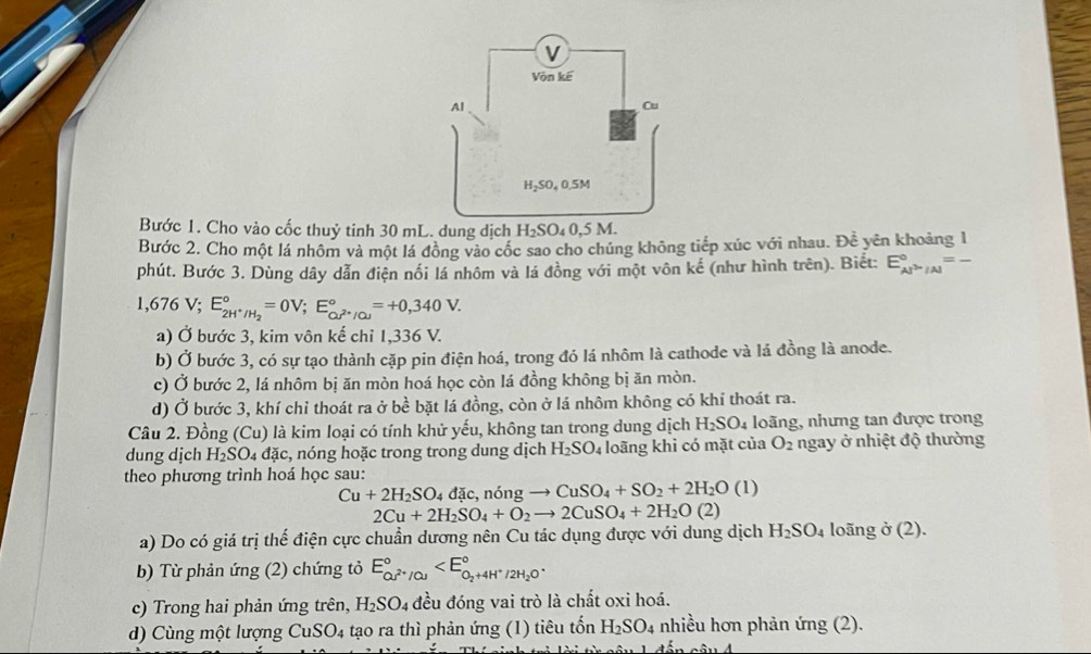 Bước 1. Cho vào cốc thuỷ tinh 30 mL. dung dịch H_2SO_40,5M.
Bước 2. Cho một lá nhôm và một lá đông vào cốc sao cho chúng không tiếp xúc với nhau. Đề yên khoảng 1
phút. Bước 3. Dùng dây dẫn điện nổi lá nhôm và lá đồng với một vôn kế (như hình trên). Biết: E_AJ^>/Al^circ =-
1,676V;E_2H^+/H_2^circ =0V;E_QJ^(2+)/OJ^circ =+0,340V.
a) Ở bước 3, kim vôn kế chỉ 1,336 V.
b) Ở bước 3, có sự tạo thành cặp pin điện hoá, trong đó lá nhôm là cathode và lá đồng là anode.
c) Ở bước 2, lá nhôm bị ăn mòn hoá học còn lá đồng không bị ăn mòn.
d) Ở bước 3, khí chỉ thoát ra ở bề bặt lá đồng, còn ở lá nhôm không có khí thoát ra.
Câu 2. Đồng (Cu) là kim loại có tính khử yếu, không tan trong dung dịch H_2SO_4 loãng, nhưng tan được trong
dung dịch H₂SO₄ đặc, nóng hoặc trong trong dung dịch H_2SO_4 loãng khi có mặt của O_2 ngay ở nhiệt độ thường
theo phương trình hoá học sau:
Cu+2H_2SO_4 đặc, nóng _  CuSO_4+SO_2+2H_2O(l)
2Cu+2H_2SO_4+O_2to 2CuSO_4+2H_2O(2)
a) Do có giá trị thế điện cực chuẩn dương nên Cu tác dụng được với dung dịch H_2SO_4 loãng ở (2).
b) Từ phản ứng (2) chứng tỏ E_OJ^(2+)/Cu^circ 
c) Trong hai phản ứng trên, H_2SO_4 đều đóng vai trò là chất oxi hoá.
d) Cùng một lượng CuSO4 tạo ra thì phản ứng (1) tiêu tổn H_2SO_4 nhiều hơn phản ứng (2).