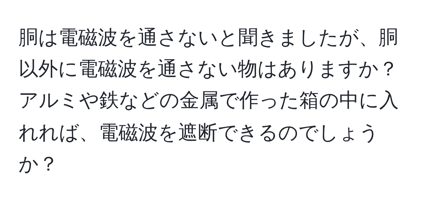 胴は電磁波を通さないと聞きましたが、胴以外に電磁波を通さない物はありますか？アルミや鉄などの金属で作った箱の中に入れれば、電磁波を遮断できるのでしょうか？