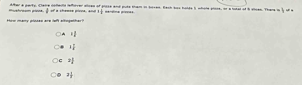 After a party, Claire collects leftover slices of pizza and puts them in boxes. Each box holds 1 whole pizza, or a total of 8 slices. There is  1/2  of a
mushroom pizza,  5/8  of a cheese pizza, and 1 1/4  sardine pizzas.
How many pizzas are left altogether?
)A 1 3/8 
B 1 7/8 
C 2 3/8 
D 2 1/2 