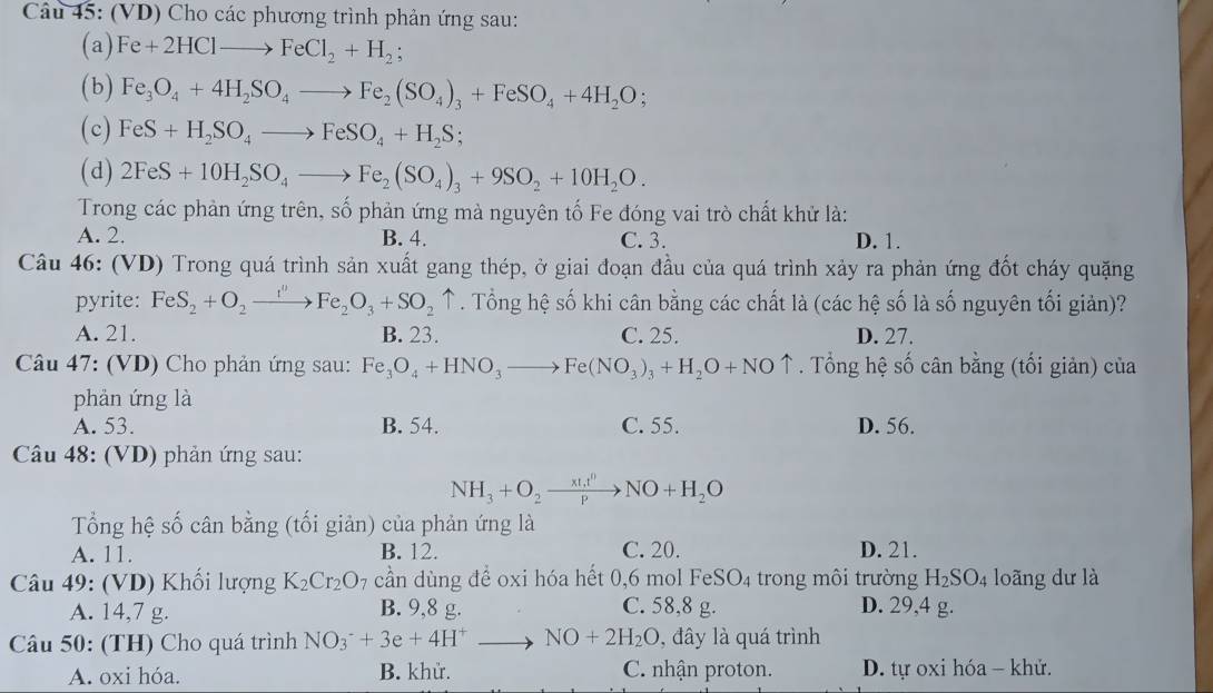 (VD) Cho các phương trình phản ứng sau:
(a) Fe+2HClto FeCl_2+H_2;
(b) Fe_3O_4+4H_2SO_4to Fe_2(SO_4)_3+FeSO_4+4H_2O;
(c) FeS+H_2SO_4to FeSO_4+H_2S;
(d) 2FeS+10H_2SO_4to Fe_2(SO_4)_3+9SO_2+10H_2O.
Trong các phản ứng trên, số phản ứng mà nguyên tố Fe đóng vai trò chất khử là:
A. 2. B. 4. C. 3. D. 1.
Câu 46: (VD) Trong quá trình sản xuất gang thép, ở giai đoạn đầu của quá trình xảy ra phản ứng đốt cháy quặng
pyrite: FeS_2+O_2to Fe_2O_3+SO_2uparrow. Tổng hệ số khi cân bằng các chất là (các hệ số là số nguyên tối giản)?
A. 21. B. 23. C. 25. D. 27.
Câu 47: (VD) Cho phản ứng sau: Fe_3O_4+HNO_3to Fe(NO_3)_3+H_2O+NOuparrow. Tổng hệ số cân bằng (tối giản) của
phản ứng là
A. 53. B. 54. C. 55. D. 56.
Câu 48: (VD) phản ứng sau:
NH_3+O_2xrightarrow * t_1t^0NO+H_2O
Tổng hệ số cân bằng (tối giản) của phản ứng là
A. 11. B. 12. C. 20. D. 21.
Câu 49: (VD) Khối lượng K_2Cr_2O_7 cần dùng để oxi hóa hết 0,6 mol FeSO₄ trong môi trường H_2SO_4 loãng dư là
A. 14,7 g. B. 9,8 g. C. 58,8 g. D. 29,4 g.
Câu 50: (TH) Cho quá trình NO_3^(-+3e+4H^+)to NO+2H_2O , đây là quá trình
A. oxi hóa. B. khử. C. nhận proton. D. tự oxi hóa - khử.