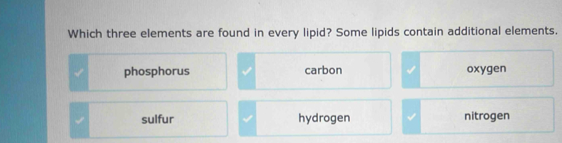 Which three elements are found in every lipid? Some lipids contain additional elements.
phosphorus carbon oxygen
sulfur hydrogen nitrogen