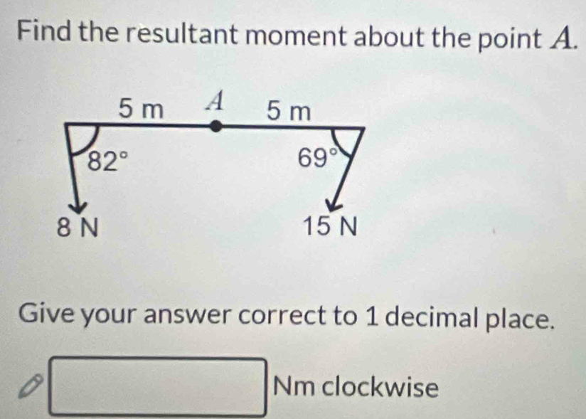 Find the resultant moment about the point A.
5 m A 5 m
82°
69°
8 N 15 N
Give your answer correct to 1 decimal place.
□ Nm clockwise