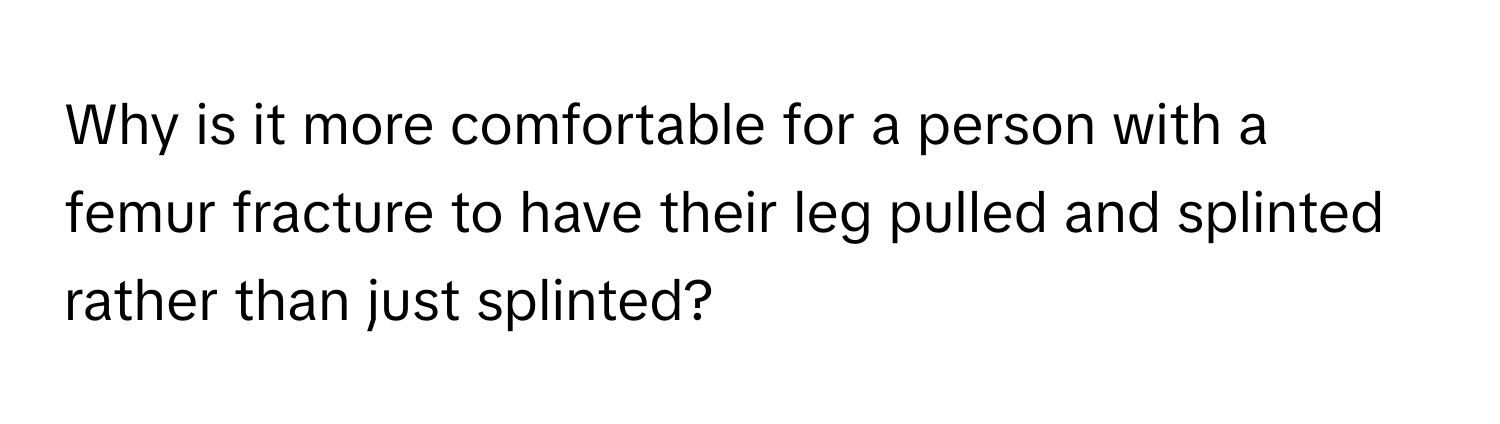 Why is it more comfortable for a person with a femur fracture to have their leg pulled and splinted rather than just splinted?