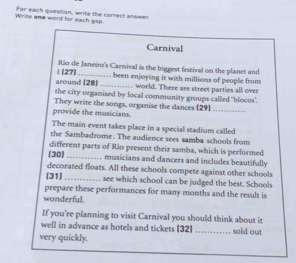 For each question, write the correct answer. 
Write one word for each gap. 
Carnival 
Rio de Janeiro’s Carnival is the biggest festival on the planet and 
[(27) _........ been enjoying it with millions of people from 
around (28) _world. There are street parties all over 
the city organised by local community groups called ‘blocos’. 
They write the songs, organise the dances (29)_ 
provide the musicians. 
The main event takes place in a special stadium called 
the Sambadrome. The audience sees samba schools from 
different parts of Rio present their samba, which is performed 
(30) _musicians and dancers and includes beautifully 
decorated floats. All these schools compete against other schools 
[31] _see which school can be judged the best. Schools 
prepare these performances for many months and the result is 
wonderful. 
If you’re planning to visit Carnival you should think about it 
well in advance as hotels and tickets (32) _. sold out 
very quickly.