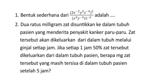 Bentuk sederhana dari frac (2x^(-2)y^2z^(-4))^2(x^3y^(-3)z)^-2 adalah .... 
2. Dua ratus milligram zat disuntikkan ke dalam tubuh 
pasien yang menderita penyakit kanker paru-paru. Zat 
tersebut akan dikeluarkan dari dalam tubuh melalui 
ginjal setiap jam. Jika setiap 1 jam 50% zat tersebut 
dikeluarkan dari dalam tubuh pasien, berapa mg zat 
tersebut yang masih tersisa di dalam tubuh pasien 
setelah 5 jam?