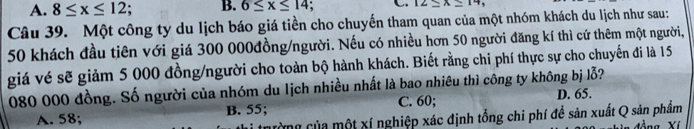 A. 8≤ x≤ 12
B. 6≤ x≤ 14 、
C 12_ * _ 14
Câu 39. Một công ty du lịch báo giá tiền cho chuyến tham quan của một nhóm khách du lịch như sau:
50 khách đầu tiên với giá 300 000đồng /người. Nếu có nhiều hơn 50 người đăng kí thì cứ thêm một người,
giá vé sẽ giảm 5 000 đồng/người cho toàn bộ hành khách. Biết rằng chi phí thực sự cho chuyến đi là 15
080 000 đồng. Số người của nhóm du lịch nhiều nhất là bao nhiêu thì công ty không bị lỗ?
B. 55; C. 60; D. 65.
A. 58;
Cg của một xí nghiệp xác định tổng chi phí để sản xuất Q sản phẩm
Yí