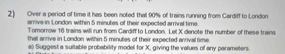 Over a period of time it has been noted that 90% of trains running from Cardiff to London 
arrive in London within 5 minutes of their expected arrival time. 
Tomorrow 16 trains will run from Cardiff to London. Let X denote the number of these trains 
that arrive in London within 5 minutes of their expected arrival time. 
a) Suggest a suitable probability model for X, giving the values of any parameters.