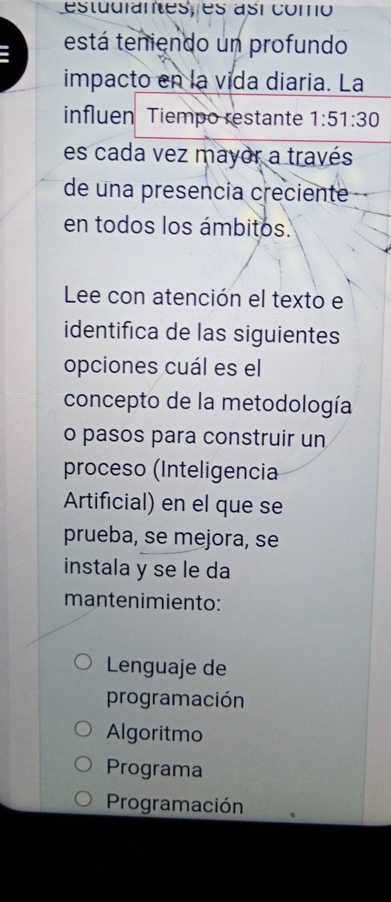 estudrantes, es así como
está teniendo un profundo
impacto en la vida diaria. La
influen Tiempo restante 1:51:30
es cada vez mayor a través
de una presencia creciente
en todos los ámbitos.
Lee con atención el texto el
identifica de las siguientes
opciones cuál es el
concepto de la metodología
o pasos para construir un
proceso (Inteligencia
Artificial) en el que se
prueba, se mejora, se
instala y se le da
mantenimiento:
Lenguaje de
programación
Algoritmo
Programa
Programación