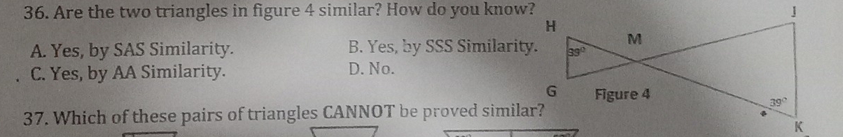 Are the two triangles in figure 4 similar? How do you know?
A. Yes, by SAS Similarity. B. Yes, by SSS Similarity.
C. Yes, by AA Similarity. D. No.
37. Which of these pairs of triangles CANNOT be proved similar?