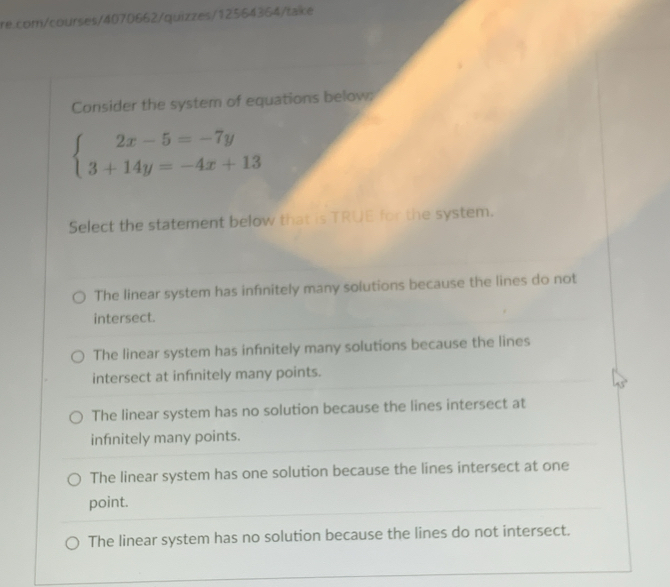 Consider the system of equations below:
beginarrayl 2x-5=-7y 3+14y=-4x+13endarray.
Select the statement below that is TRUE for the system.
The linear system has infinitely many solutions because the lines do not
intersect.
The linear system has infnitely many solutions because the lines
intersect at infnitely many points.
The linear system has no solution because the lines intersect at
infnitely many points.
The linear system has one solution because the lines intersect at one
point.
The linear system has no solution because the lines do not intersect.