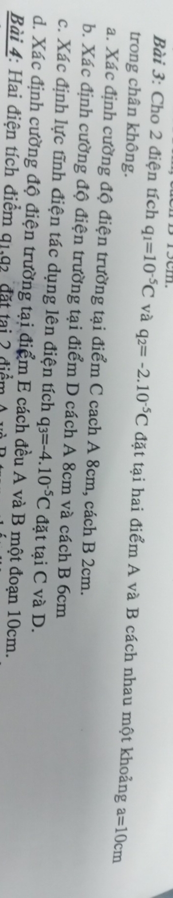 Cho 2 điện tích q_1=10^(-5)C và q_2=-2.10^(-5)C đặt tại hai điểm A và B cách nhau một khoảng a=10cm
trong chân không. 
a. Xác định cường độ điện trường tại điểm C cach A 8cm, cách B 2cm. 
b. Xác định cường độ điện trường tại điểm D cách A 8cm và cách B 6cm
c. Xác định lực tĩnh điện tác dụng lên điện tích q_3=-4.10^(-5)C đặt tại C và D. 
d. Xác định cường độ điện trường tại điểm E cách đều A và B một đoạn 10cm. 
Bài 4: Hai điện tích điểm 91,92 đặt tại 2 điểm