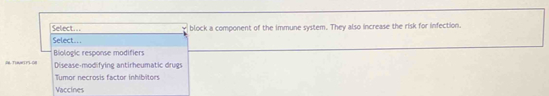 Select... block a component of the immune system. They also increase the risk for infection.
Select...
Biologic response modifiers
FI-TIMMSYS-0B Disease-modifying antirheumatic drugs
Tumor necrosis factor inhibitors
Vaccines