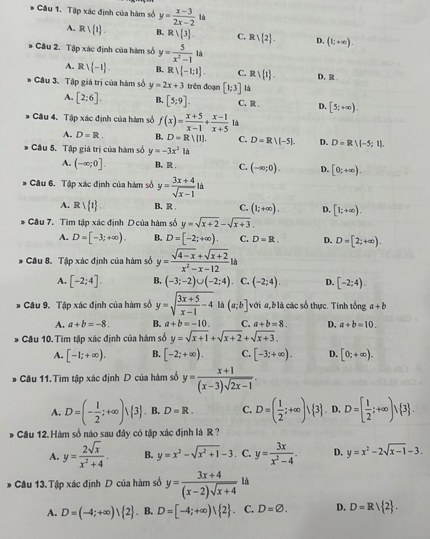 Tập xác định của hàm số y= (x-3)/2x-2 la
A. Rvee  1 . B. Rvee  3 . C. Rvee  2 . D. (1;+∈fty ).
* Câu 2. Tập xác định của hàm số y= 5/x^2-1 la
A. Rvee  -1 . B. Rvee  -1;1 . C. Rvee  1 . D. R .
Câu 3. Tập giá trị của hàm số y=2x+3 trên đoạn [1;3] là
A. [2;6]. B. [5;9]. C. R . D. [5;+∈fty ).
Câu 4. Tập xác định của hàm số f(x)= (x+5)/x-1 + (x-1)/x+5  là
A. D=R. B. D=R/ 1 . C. D=R/ -5 . D. D=Rvee (-5;1).
Câu 5. Tập giá trị của hàm số y=-3x^21
A. (-∈fty ;0]. B. R . C. (-∈fty ;0). D. [0;+∈fty ).
* Câu 6. Tập xác định của hàm số y= (3x+4)/sqrt(x-1) la
A. Rvee  1 . B. R . C. (1;+∈fty ). D. [1;+∈fty ).
* Câu 7. Tìm tập xác định D của hàm số y=sqrt(x+2)-sqrt(x+3).
A. D=[-3;+∈fty ). B. D=[-2;+∈fty ). C. D=R. D. D=[2;+∈fty ).
* Câu 8. Tập xác định của hàm số y= (sqrt(4-x)+sqrt(x+2))/x^2-x-12 la
A. [-2;4]. B. (-3;-2)∪ (-2;4). C. (-2;4). D. [-2;4).
* Câu 9. Tập xác định của hàm số y=sqrt(frac 3x+5)x-1-4 là (a;b] với a,b là các số thực. Tính tổng a+b
A. a+b=-8. B. a+b=-10. C. a+b=8. D. a+b=10.
* Câu 10. Tìm tập xác định của hàm số y=sqrt(x+1)+sqrt(x+2)+sqrt(x+3).
A. [-1;+∈fty ). B. [-2;+∈fty ). C. [-3;+∈fty ). D. [0;+∈fty ).
* Câu 11. Tìm tập xác định D của hàm số y= (x+1)/(x-3)sqrt(2x-1) .
A. D=(- 1/2 ;+∈fty )vee  3. B. D=R. C. D=( 1/2 ;+∈fty )vee  3. D. D=[ 1/2 ;+∈fty )/ 3 .
* Câu 12. Hàm số nào sau đây có tập xác định là R  ?
A. y= 2sqrt(x)/x^2+4 . B. y=x^2-sqrt(x^2+1)-3 C. y= 3x/x^2-4 . D. y=x^2-2sqrt(x-1)-3.
* Câu 13. Tập xác định D của hàm số y= (3x+4)/(x-2)sqrt(x+4)  là
A. D=(-4;+∈fty )| 2. B. D=[-4;+∈fty )| 2 . C. D=varnothing . D. D=R| 2 .