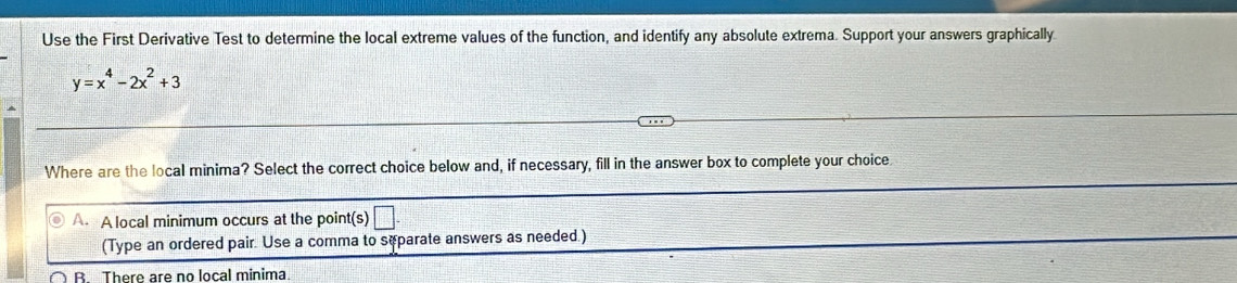 Use the First Derivative Test to determine the local extreme values of the function, and identify any absolute extrema. Support your answers graphically
y=x^4-2x^2+3
Where are the local minima? Select the correct choice below and, if necessary, fill in the answer box to complete your choice.
A. A local minimum occurs at the point(s) □ 
(Type an ordered pair. Use a comma to sæparate answers as needed.)
B There are no local minima.