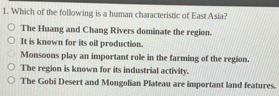 Which of the following is a human characteristic of East Asia?
The Huang and Chang Rivers dominate the region.
It is known for its oil production.
Monsoons play an important role in the farming of the region.
The region is known for its industrial activity.
The Gobi Desert and Mongolian Plateau are important land features.