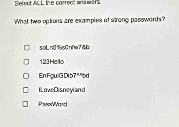 Select ALL the correct answers.
What two options are examples of strong passwords?
soLn5%s0nfw7&b
123Hello
EnFguiGDib7^^bd
ILoveDisneyland
PassWord