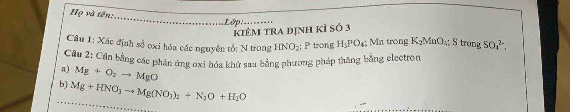 Họ và tên: 
Lớp 
kiÊm trA định kÌ sÓ 3
Câu 1: Xác định số oxi hóa các nguyên tố: N trong HNO_2; P trong H_3PO_4; Mn trong K_2MnO_4; S trong SO_4^((2-). 
Câu 2: Cân bằng các phản ứng oxi hóa khử sau bằng phương pháp thăng bằng electron 
a) Mg+O_2)to MgO
b) Mg+HNO_3to Mg(NO_3)_2+N_2O+H_2O