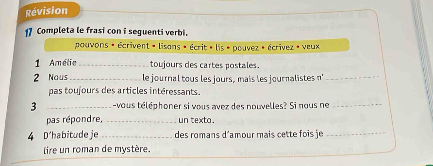 Révision 
17 Completa le frasi con i seguenti verbi. 
pouvons * écrivent • lisons • écrit • lis • pouvez • écrivez • veux 
1 Amélie_ toujours des cartes postales. 
2 Nous_ le journal tous les jours, mais les journalistes n’_ 
pas toujours des articles intéressants. 
3 _-vous téléphoner si vous avez des nouvelles? Si nous ne_ 
pas répondre, _un texto. 
4 D'habitude je _des romans d’amour mais cette fois je_ 
lire un roman de mystère.