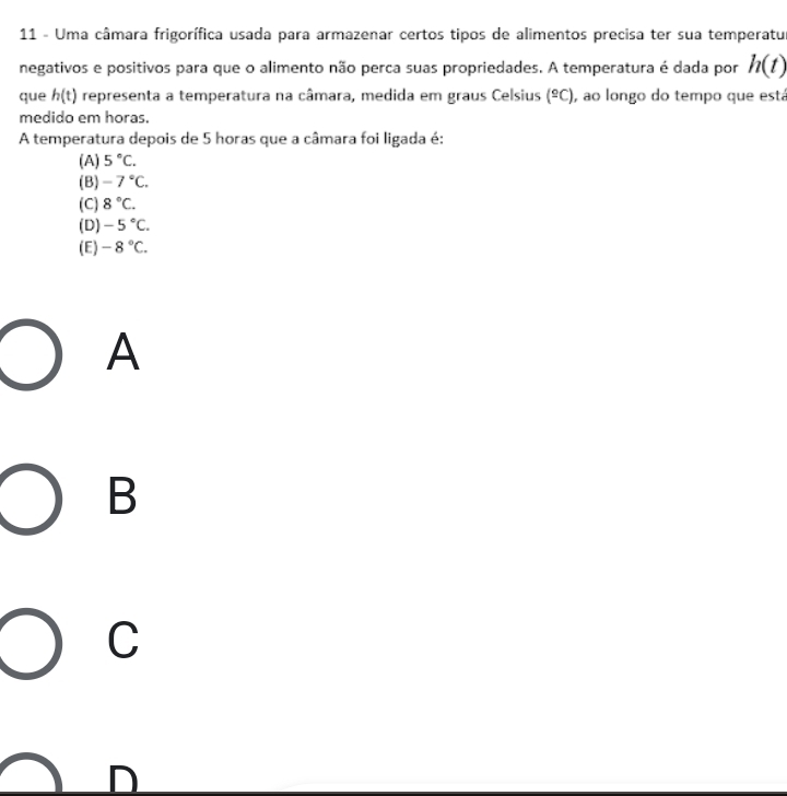 Uma câmara frigorífica usada para armazenar certos tipos de alimentos precisa ter sua temperatu
negativos e positivos para que o alimento não perca suas propriedades. A temperatura é dada por h(t)
que h(t) representa a temperatura na câmara, medida em graus Celsius (^_ circ C) , ao longo do tempo que está
medido em horas.
A temperatura depois de 5 horas que a câmara foi ligada é:
(A) 5°C.
(B) -7°C.
(C) 8°C.
(D) -5°C.
(E) -8°C. 
A
B
C
D