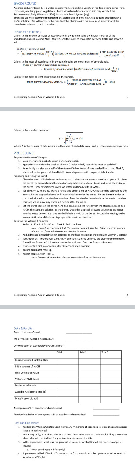 tomatoes, and leafy green vegetables. An individual needs for ascorbic acid may vary but the
Calculate the amount of moles of ascorbic acid in the sample using the known molarity of the
standardized NaOH, volume NaOH titrated, and the mole-to-mole ratio between NaOH and ascorbio
= (Molarity of NaOH ( mole/L )) (volume of NaOH titrated in liters) ( 1molascorbicacid/1molNaOH )
mass of ascorbic acid in the sample, g
= (moles of ascorbic acid) (molar mass of ascorbic acid ( g/mol ))
mass percent ascorbic 2cid,% =( (massofascorbicacid,g)/massoftabletsampleused,g )(100% )
sigma =sqrt(frac 1)Nsumlimits _(i=1)^N(x_i-mu )^2
Where N is the number of data points, x;= the value of each data point, and μ is the average of your data
PROCEDURE:
Prepare the Vitamin C Samples
2. Approximately divide the crushed vitamin C tablet in half, record the mass of each half.
3. Analytically transfer each half of the vitamin C tablet to two flasks labeled Flask 1 and Flask 2.
which will be for your trial 1 and trial 2. Your lab partner will complete trials 3 and 4.
Preparing and Filling the Buret
1. Clean the buret. Fill the buret with water and make sure the stopcock works properly. To clean
the buret you can add a small amount of soap solution to a buret brush and scrub the inside of
the buret. Rinse several times with tap water and finally with DI water.
buret with the stopcock closed and a waste beaker under the buret. Tilt the buret in order to
This step will remove any water left behind after the wash
3. Set the buret back on the buret stand and again using the funnel with the stopcock closed add
NaOH, the standard solution, to the buret. Open the stopcock allowing solution to drain out
Titrating the Vitamin C Samples
binders and filers, which may not dissolve in water.
3. Start titration. Titrate about 1 mL NaOH solution at a time until you are close to the endpoint.
You will see flashes of pink color close to the endpoint. Swirl the flask continuously,
4. Titrate until a pink color persists for 30 seconds while swirling
5. Record final buret reading.
6. Repeat step 1-5 with Flask 2.
Determining Ascorbic Acid in Vitamin C Tablets
Data & Results:
Brand of vitamin C used:
_
_
Standard deviation of average mass % of ascorbic acid neutralized_
1. Reading the Vitamin C bottle used, how many milligrams of ascorbic acid does the manufacturer
state is in each tablet?
2. How many milligrams of ascorbic acid did you determine were in one tablet? Add up the masses
of ascorbic acid neutralized for your two trials to determine this
3. In this experiment, what was the greatest source of error that limited the precision of your
results?
4. Suppose you added 100 mL of DI water to the flask, would this affect your reported amount of