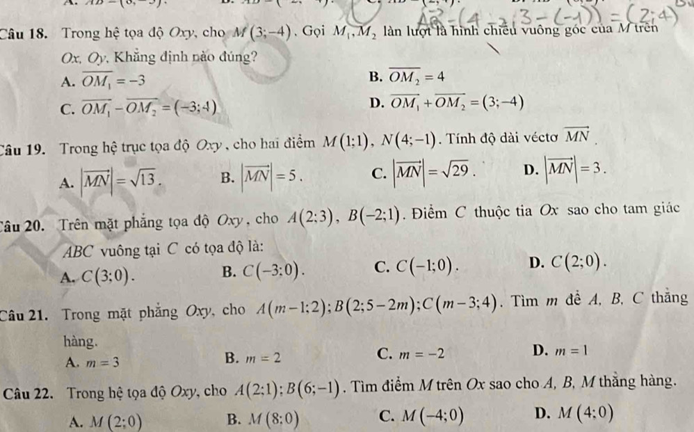 AD-(0,
Câu 18. Trong hệ tọa độ Oxy, cho M(3;-4). Gọi M_1,M_2 làn lượt là hình chiều vuông góc của M trên
Ox, Oy, Khẳng định nào đúng?
B.
A. overline OM_1=-3 overline OM_2=4
C. overline OM_1-overline OM_2=(-3;4)
D. overline OM_1+overline OM_2=(3;-4)
Câu 19. Trong hệ trục tọa độ Oxy , cho hai điểm M(1;1),N(4;-1) Tính độ dài véctơ vector MN
A. |vector MN|=sqrt(13). B. |vector MN|=5. C. |vector MN|=sqrt(29). D. |vector MN|=3.
Câu 20. Trên mặt phẳng tọa độ Oxy, cho A(2;3),B(-2;1) Điểm C thuộc tia Ox sao cho tam giác
ABC vuông tại C có tọa độ là:
A. C(3;0). C(-3:0). C. C(-1;0). D. C(2;0).
B.
Câu 21. Trong mặt phẳng Oxy, cho A(m-1;2);B(2;5-2m);C(m-3;4). Tìm m để A, B, C thắng
hàng.
D.
A. m=3
B. m=2
C. m=-2 m=1
Câu 22. Trong hệ tọa độ Oxy, cho A(2;1);B(6;-1). Tìm điểm M trên Ox sao cho A, B, M thắng hàng.
A. M(2;0) B. M(8:0) C. M(-4;0) D. M(4:0)