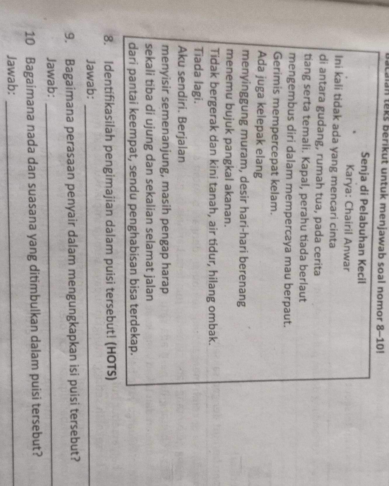 alan teks berikut untuk menjawab soal nomor 8-10! 
Senja di Pelabuhan Kecil 
Karya: Chairil Anwar 
Ini kali tidak ada yang mencari cinta 
di antara gudang, rumah tua, pada cerita 
tiang serta temali. Kapal, perahu tiada berlaut 
mengembus diri dalam mempercaya mau berpaut. 
Gerimis mempercepat kelam. 
Ada juga kelepak elang 
menyinggung muram, desir hari-hari berenang 
menemu bujuk pangkal akanan. 
Tidak bergerak dan kini tanah, air tidur, hilang ombak. 
Tiada lagi. 
Aku sendiri. Berjalan 
menyisir semenanjung, masih pengap harap 
sekali tiba di ujung dan sekalian selamat jalan 
dari pantai keempat, sendu penghabisan bisa terdekap. 
8. Identifikasilah pengimajian dalam puisi tersebut! (HOTS) 
Jawab:_ 
9. Bagaimana perasaan penyair dalam mengungkapkan isi puisi tersebut? 
Jawab:_ 
10 Bagaimana nada dan suasana yang ditimbulkan dalam puisi tersebut? 
Jawab:_