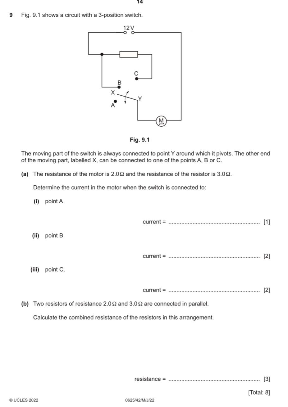 14 
9 Fig. 9.1 shows a circuit with a 3 -position switch. 
Fig. 9.1 
The moving part of the switch is always connected to point Y around which it pivots. The other end 
of the moving part, labelled X, can be connected to one of the points A, B or C. 
(a) The resistance of the motor is 2.0Ω and the resistance of the resistor is 3.0Ω. 
Determine the current in the motor when the switch is connected to: 
(i) point A
current = _[1] 
(ii) point B
current = _[2] 
(iii) point C. 
current = _[2] 
(b) Two resistors of resistance 2.0Ω and 3.0Ω are connected in parallel. 
Calculate the combined resistance of the resistors in this arrangement. 
resistance = _[3] 
[Total: 8] 
© UCLES 2022 0625/42/M/J/22