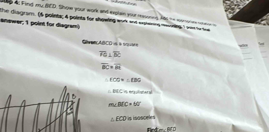 Jlep 4: Find m∠ BED. Show your work and explain your reasoning. Add the appropriate notation to
the diagram. (6 points; 4 points for showing work and explaining resconing; 1 poin for tos
answer; 1 point for diagram)
Given: ABCD is a square
Test
_
_
_
overline FG⊥ overline BC
_
overline BC≌ overline BE
△ ECG≌ △ EBG
△ BEC is equilateral
B
m∠ BEC=60°
△ ECDisisosceles
Find: m∠ BED