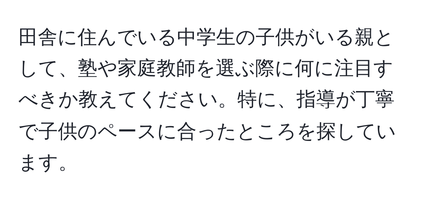 田舎に住んでいる中学生の子供がいる親として、塾や家庭教師を選ぶ際に何に注目すべきか教えてください。特に、指導が丁寧で子供のペースに合ったところを探しています。