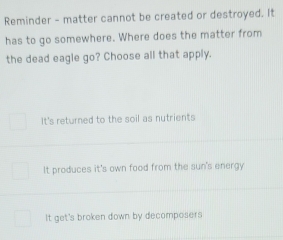 Reminder - matter cannot be created or destroyed. It
has to go somewhere. Where does the matter from
the dead eagle go? Choose all that apply.
It's returned to the soil as nutrients
It produces it's own food from the sun's energy
It get's broken down by decomposers