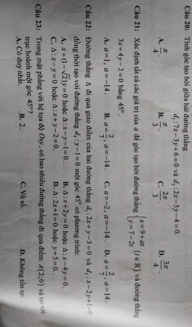 Tính góc tạo bởi giữa hai đường thẳng
d_1:7x-3y+6=0 và d_2:2x-5y-4=0.
A.  π /4 .  π /3 .  2π /3 .  3π /4 .
B.
C.
D.
Câu 21: Xác định tất cả các giá trị của a để góc tạo bởi đường thẳng beginarrayl x=9+at y=7-2tendarray. (t∈ R) và đường thắng
3x+4y-2=0 bằng 45°.
A. a=1,a=-14. B. a= 2/7 ,a=-14. C. a=-2,a=-14. D. a= 2/7 ,a=14.
Câu 22: Đường thắng △ di qua giao điểm của hai đường thẳng d_1:2x+y-3=0 và d_2:x-2y+1=0
đồng thời tạo với đường thẳng d_3:y-1=0 một góc 45° có phương trình:
A. x+(1-sqrt(2))y=0 hoặc △ :x-y-1=0. B. △ :x+2y=0 hoặc △ :x-4y=0.
C. △ :x-y=0 hoặc △ :x+y-2=0. D. △ :2x+1=0 hoặc y+5=0..
Câu 23: Trong mặt phẳng với hệ tọa độ Oxy, có bao nhiêu đường thẳng đi qua điểm A(2;0) và tạo với
trục hoành một góc 45° ?
C. Vô số.
A. Có duy nhất. B. 2 . D. Không tồn tại.