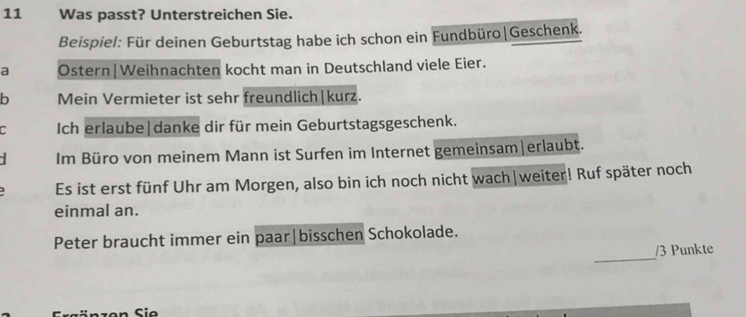 Was passt? Unterstreichen Sie. 
Beispiel: Für deinen Geburtstag habe ich schon ein Fundbüro|Geschenk. 
a Ostern|Weihnachten kocht man in Deutschland viele Eier. 
b Mein Vermieter ist sehr freundlich|kurz. 
C Ich erlaube|danke dir für mein Geburtstagsgeschenk. 
Im Büro von meinem Mann ist Surfen im Internet gemeinsam|erlaubt. 
Es ist erst fünf Uhr am Morgen, also bin ich noch nicht wach|weiter! Ruf später noch 
einmal an. 
_ 
Peter braucht immer ein paar|bisschen Schokolade. 
/ 3 Punkte 
n S i e