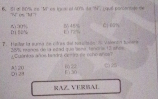 Si el 80% de "M ' es igual al 40% de 'N", ¿qué porcentaje de
"N" es "M"?
A) 30% B) 45% C) 60%
D) 50% E) 72%
7. Hallar la suma de cifras del resultado: Sí Valentín tuviera
35% menos de la edad que tiene, tendría 13 años.
¿Cuantos años tendrá dentro de ocho años?
A) 20 B) 22 C) 25
D) 28 E) 30
RAZ. VERBAL