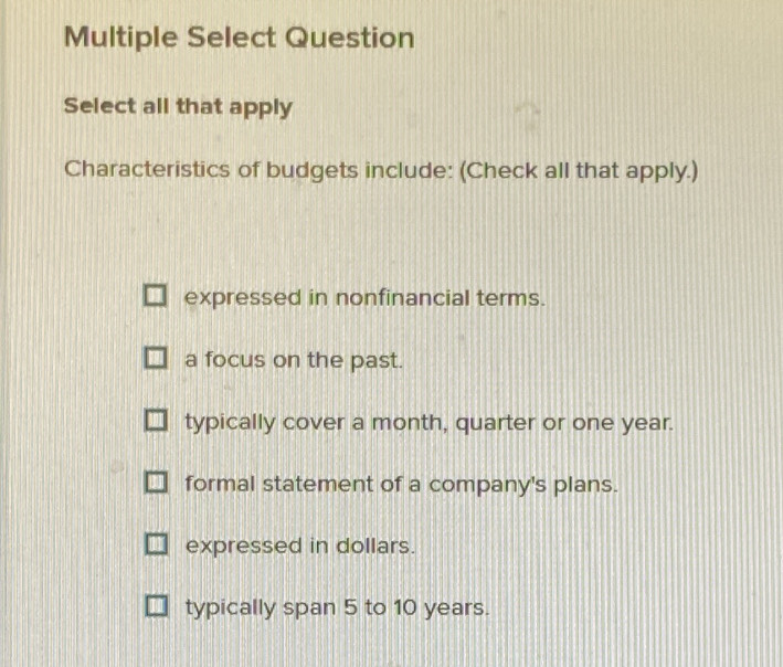 Multiple Select Question
Select all that apply
Characteristics of budgets include: (Check all that apply.)
expressed in nonfinancial terms.
a focus on the past.
typically cover a month, quarter or one year.
formal statement of a company's plans.
expressed in dollars.
typically span 5 to 10 years.