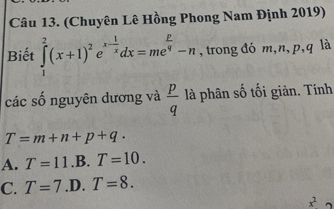 (Chuyên Lê Hồng Phong Nam Định 2019)
Biết ∈tlimits _1^(2(x+1)^2)e^(x-frac 1)xdx=me^(frac p)q-n , trong đó m, n, p, q là
các số nguyên dương và  p/q  là phân số tối giản. Tính
T=m+n+p+q·
A. T=11.B.T=10.
C. T=7 .D. T=8.
x^2