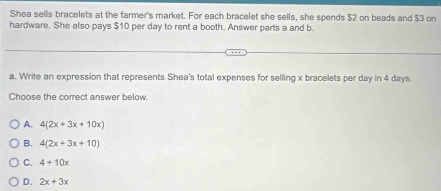 Shea sells bracelets at the farmer's market. For each bracelet she sells, she spends $2 on beads and $3 on
hardware. She also pays $10 per day to rent a booth. Answer parts a and b.
a. Write an expression that represents Shea's total expenses for selling x bracelets per day in 4 days.
Choose the correct answer below.
A. 4(2x+3x+10x)
B. 4(2x+3x+10)
C. 4+10x
D. 2x+3x