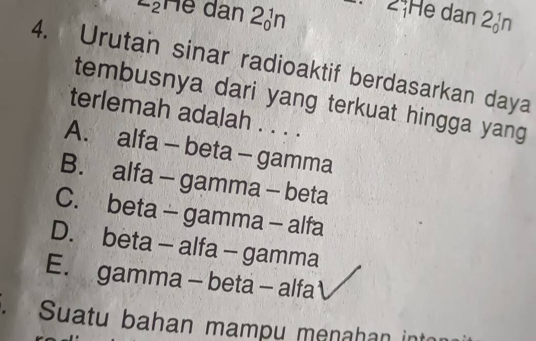 LịHể dân 2ản
2ịHe dan 2n
4. Urutan sinar radioaktif berdasarkan daya
tembusnya dari yang terkuat hingga yang 
terlemah adalah . . . .
A. alfa - beta - gamma
B. alfa - gamma - beta
C. beta - gamma - alfa
D. beta - alfa - gamma
E. gamma - beta - alfa
Suatu bahan mampu menahan int