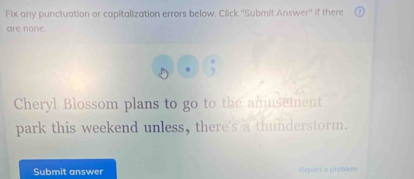 Fix any punctuation or capitalization errors below. Click ''Submit Answer'' if there 
are none. 
Cheryl Blossom plans to go to the amusement 
park this weekend unless, there's a thunderstorm. 
Submit answer Report a problem