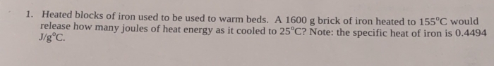 Heated blocks of iron used to be used to warm beds. A 1600 g brick of iron heated to 155°C would 
release how many joules of heat energy as it cooled to 25°C ? Note: the specific heat of iron is 0.4494
J/g°C.