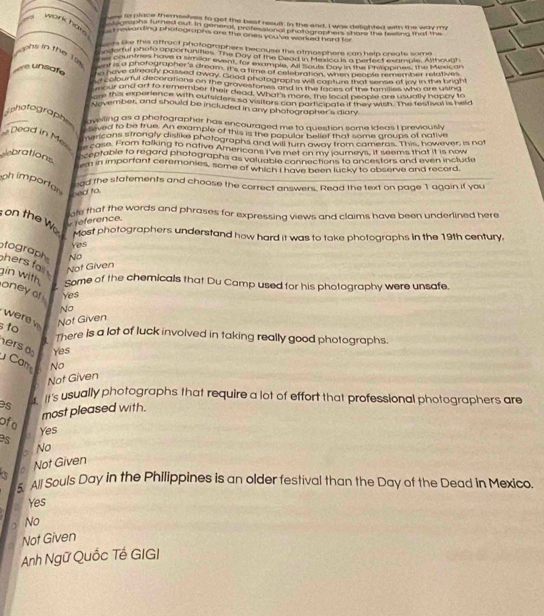 here to place themselves to get the best result. In the and, I was delighted with the way my
etographs turned out. In general, professional photographers share the feelina that the
a work hard st rewarding phatographs are the ones you've worked hard for
ests like this attract phatographers because the atmosphere can help create some.
onderful phato opportunities. The Day of the Dead in Mexico is a pertect example. Although
y ophs in the Tâ her countries have a similar event, for example, All Souls Day in the Philippines, the Mexican
ent is a photographer's dream. It's a time of celebration, when peoble remember relatives
r     afe ho have already passed away. Good photographs will capture that sense of lov in the bright
hd colourful decorations on the gravestones and in the faces of the families who are using 
smour and art to remember their dead. What's more, the local people are usually happy to
are this experience with outsiders so visitors can participate if they wish. The festival is held
Nevember, and should be included in any photographer's diary
phatographe avelling as a photographer has encouraged me to question some ideas I previously
elieved to be true. An example of this is the popular belief that some groups of native
Dead in Me mericons strongly dislike phatographs and will turn away from carneras. This, however, is not
e case. From talking to native Americans I've met on my journeys, it seems that it is now
elebrations.
ceptable to regard photographs as valuable connections to ancestors and even include
em in important ceremonies, some of which I have been lucky to observe and record
ph importan
had the statements and choose the correct answers. Read the text on page 1 again if you
eed to.
ote that the words and phrases for expressing views and claims have been underlined here
on the W reference.
Most photographers understand how hard it was to take photographs in the 19th century.
Yes
No
tograph hers fal.
Not Given
gin with, oneyof Yes
Some of the chemicals that Du Camp used for his photography were unsafe.
No
were v Not Given
s to
L There is a lot of luck involved in taking really good photographs.
hers o Yes
Cam No
Not Given
es
4. It's usually photographs that require a lot of effort that professional photographers are
most pleased with.
ofo
es 3 Yes
a No
Not Given
5._ All Souls Day in the Philippines is an older festival than the Day of the Dead in Mexico.
Yes
No
Not Given
Anh Ngữ Quốc Tế GIGI