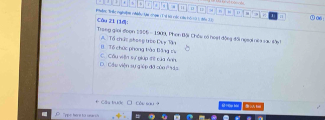 Ở sế lưu lại và bảo cáo
2 3 4 5 6 7 9 10 11 12 13 14 15 16
Phần: Trắc nghiệm nhiều lựa chọn (Trà lời các câu hỏi từ 1 đến 22)
17 18 19 20 21 22 06 :
Câu 21 (1đ):
Trong giai đoạn 1905 - 1909, Phan Bội Châu có hoạt động đối ngoại nào sau đây?
A. Tổ chức phong trào Duy Tân
B. Tổ chức phong trào Đông du
C. Cầu viện sự giúp đỡ của Anh.
D. Cầu viện sự giúp đỡ của Pháp.
← Câu trước Câu sau @ Nập bài Đ Lưu bài
Type here to search =