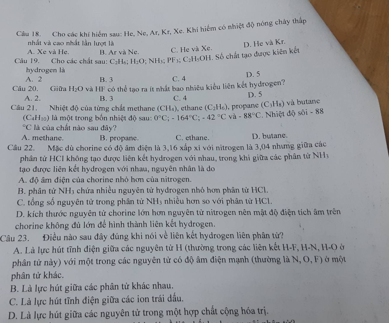 Cho các khí hiếm sau: He, Ne, Ar, Kr, Xe. Khí hiếm có nhiệt độ nóng chảy thấp
nhất và cao nhất lần lượt là D. He và Kr.
A. Xe và He. B. Ar và Ne.
C. He và Xe.
Câu 19. Cho các chất sau: C_2H_6;H_2O;NH_3; PF_3; C_2H_5 OH. Số chất tạo được kiên kết
hydrogen là
A. 2 B. 3 C. 4 D. 5
Câu 20. Giữa H_2O và HF có thể tạo ra ít nhất bao nhiêu kiểu liên kết hydrogen?
A. 2. B. 3 C. 4
D. 5
Câu 21. Nhiệt độ của từng chất methane (CH_4) , ethane (C_2H_6) , propane (C_3H_8) và butane
(C_4H_10) là một trong bốn nhiệt độ sau: 0°C;-164°C;-42°C và -88°C 2. Nhiệt độ sôi - 88°C * là của chất nào sau đây?
A. methane. B. propane. C. ethane. D. butane.
Câu 22. Mặc dù chorine có độ âm điện là 3,16 xấp xỉ với nitrogen là 3,04 nhưng giữa các
phân tử HCl không tạo được liên kết hydrogen với nhau, trong khi giữa các phân tử NH3
tạo được liên kết hydrogen với nhau, nguyên nhân là do
A. độ âm điện của chorine nhỏ hơn của nitrogen.
B. phân tử NH_3 chứa nhiều nguyên tử hydrogen nhỏ hơn phân tử HCl.
C. tổng số nguyên tử trong phân tử NH_3 nhiều hơn so với phân tử HCl.
D. kích thước nguyên tử chorine lớn hơn nguyên tử nitrogen nên mật độ điện tích âm trên
chorine không đủ lớn để hình thành liên kết hydrogen.
Câu 23. Điều nào sau đây đúng khi nói về liên kết hydrogen liên phân tử?
A. Là lực hút tĩnh điện giữa các nguyên tử H (thường trong các liên kết H-F, H-N, H-O ở
phân tử này) với một trong các nguyên tử có độ âm điện mạnh (thường là N, O, F) ở một
phân tử khác.
B. Là lực hút giữa các phân tử khác nhau.
C. Là lực hút tĩnh điện giữa các ion trái dấu.
D. Là lực hút giữa các nguyên tử trong một hợp chất cộng hóa trị.