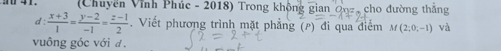 (Chuyền Vĩnh Phúc - 2018) Trong không gian Oxz, cho đường thắng 
d :  (x+3)/1 = (y-2)/-1 = (z-1)/2 . Viết phương trình mặt phẳng (p) đi qua điểm M(2;0;-1) và 
vuông góc với đ .