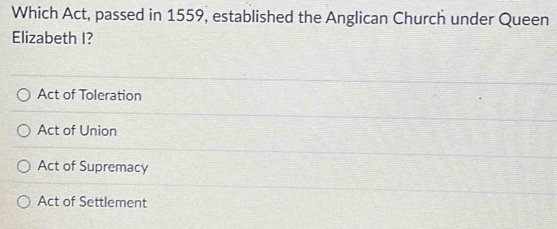 Which Act, passed in 1559, established the Anglican Church under Queen
Elizabeth I?
Act of Toleration
Act of Union
Act of Supremacy
Act of Settlement