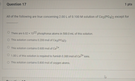 All of the following are true concerning 2.00 L of 0.100 M solution of Ca_3(PO_4)_2 except for
_
There are 6.02* 10^(22) phosphorus atoms in 500.0 mL of this solution.
This solution contains 0.200 mol of Ca_3(PO_4)_2.
This solution contains 0.600 mol of ca^(2+)
1.00 L of this solution is required to furnish 0.300 mol of Ca^(2+) ions.
This solution contains 0.800 mol of oxygen atoms.