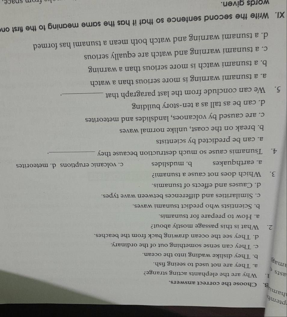 ptemb
hamia
B. Choose the correct answers.
1. Why are the elephants acting strange?
asts
a. They are not used to seeing fish.
mag
b. They dislike wading into the ocean.
c. They can sense something out of the ordinary.
d. They see the ocean drawing back from the beaches.
2. What is this passage mostly about?
a. How to prepare for tsunamis.
b. Scientists who predict tsunami waves.
c. Similarities and differences between wave types.
d. Causes and effects of tsunamis.
3. Which does not cause a tsunami?
a. earthquakes b. mudslides c. volcanic eruptions d. meteorites
4. Tsunamis cause so much destruction because they_
.
a. can be predicted by scientists
b. break on the coast, unlike normal waves
c. are caused by volcanoes, landslides and meteorites
d. can be as tall as a ten-story building
5. We can conclude from the last paragraph that_
.
a. a tsunami warning is more serious than a watch
b. a tsunami watch is more serious than a warning
c. a tsunami warning and watch are equally serious
d. a tsunami warning and watch both mean a tsunami has formed
XI. Write the second sentence so that it has the same meaning to the first on
words given.