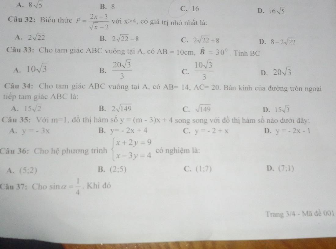 A. 8sqrt(5) B. 8 C. 16 D. 16sqrt(5)
Câu 32: Biểu thức P= (2x+3)/sqrt(x)-2  với x>4 , có giá trị nhỏ nhất là:
A. 2sqrt(22) B. 2sqrt(22)-8 2sqrt(22)+8
C.
D. 8-2sqrt(22)
Câu 33: Cho tam giác ABC vuông tại A, có AB=10cm, hat B=30°. Tính BC
A. 10sqrt(3)
B.  20sqrt(3)/3   10sqrt(3)/3 
C.
D. 20sqrt(3)
Câu 34: Cho tam giác ABC vuông tại A, có AB=14, AC=20. Bán kính của đường tròn ngoại
tiếp tam giác ABC là:
A. 15sqrt(2) B. 2sqrt(149) C. sqrt(149) D. 15sqrt(3)
Câu 35: Với m=1 , đồ thị hàm số y=(m-3)x+4 song song với đồ thị hàm số nào dưới đây:
A. y=-3x B. y=-2x+4 C. y=-2+x D. y=-2x-1
Câu 36: Cho hệ phương trình beginarrayl x+2y=9 x-3y=4endarray. có nghiệm là:
A. (5;2) B. (2;5) C. (1;7) D. (7;1)
Câu 37: Cho sin alpha = 1/4 . Khi đó
Trang 3/4 - Mã đề 001