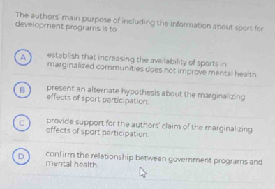 The authors' main purpose of including the information about sport for
development programs is to
A establish that increasing the availability of sports in
marginalized communities does not improve mental health.
B present an alternate hypothesis about the marginalizing
effects of sport participation.
C provide support for the authors' claim of the marginalizing
effects of sport participation.
D confirm the relationship between government programs and
mental health.